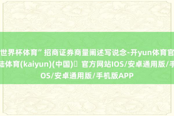 世界杯体育”招商证券商量阐述写说念-开yun体育官方网站登陆体育(kaiyun)(中国)❥官方网站IOS/安卓通用版/手机版APP