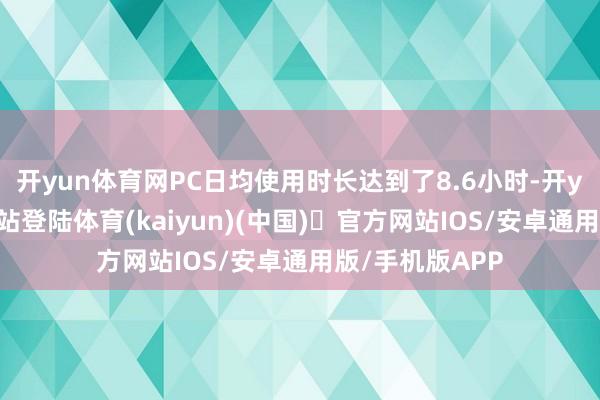 开yun体育网PC日均使用时长达到了8.6小时-开yun体育官方网站登陆体育(kaiyun)(中国)❥官方网站IOS/安卓通用版/手机版APP