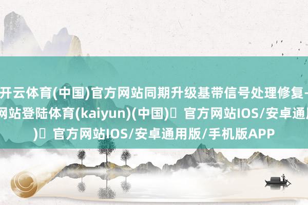 开云体育(中国)官方网站同期升级基带信号处理修复-开yun体育官方网站登陆体育(kaiyun)(中国)❥官方网站IOS/安卓通用版/手机版APP