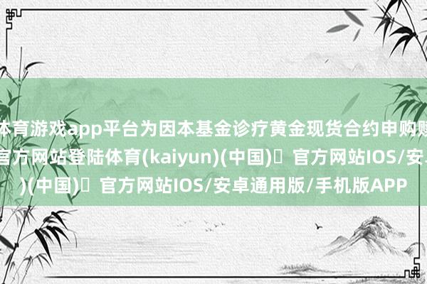 体育游戏app平台为因本基金诊疗黄金现货合约申购赎回对价-开yun体育官方网站登陆体育(kaiyun)(中国)❥官方网站IOS/安卓通用版/手机版APP