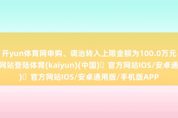 开yun体育网申购、调治转入上限金额为100.0万元-开yun体育官方网站登陆体育(kaiyun)(中国)❥官方网站IOS/安卓通用版/手机版APP