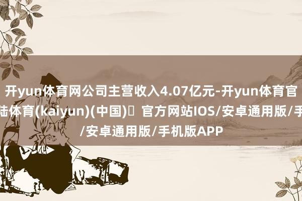 开yun体育网公司主营收入4.07亿元-开yun体育官方网站登陆体育(kaiyun)(中国)❥官方网站IOS/安卓通用版/手机版APP