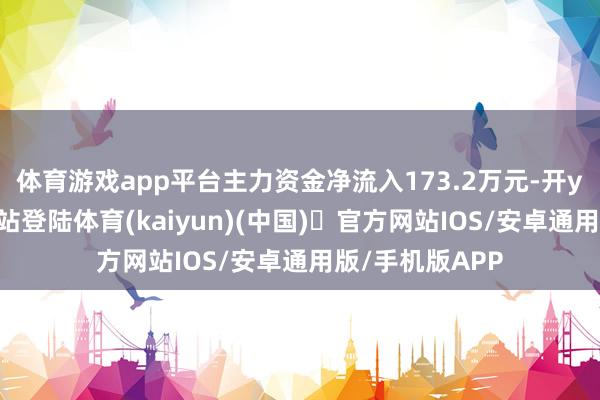 体育游戏app平台主力资金净流入173.2万元-开yun体育官方网站登陆体育(kaiyun)(中国)❥官方网站IOS/安卓通用版/手机版APP