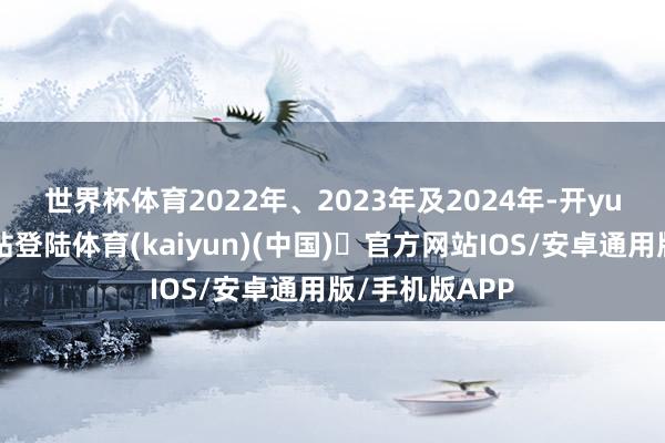世界杯体育　　2022年、2023年及2024年-开yun体育官方网站登陆体育(kaiyun)(中国)❥官方网站IOS/安卓通用版/手机版APP