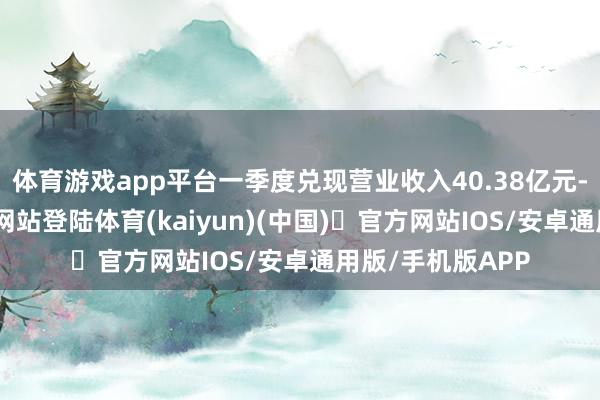 体育游戏app平台一季度兑现营业收入40.38亿元-开yun体育官方网站登陆体育(kaiyun)(中国)❥官方网站IOS/安卓通用版/手机版APP