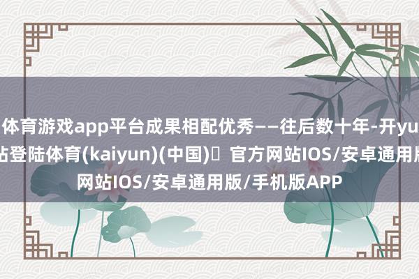 体育游戏app平台成果相配优秀——往后数十年-开yun体育官方网站登陆体育(kaiyun)(中国)❥官方网站IOS/安卓通用版/手机版APP