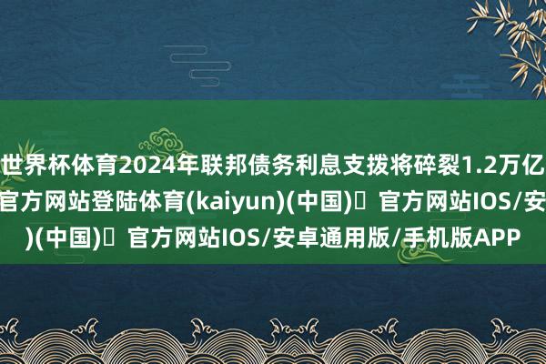 世界杯体育2024年联邦债务利息支拨将碎裂1.2万亿好意思元-开yun体育官方网站登陆体育(kaiyun)(中国)❥官方网站IOS/安卓通用版/手机版APP
