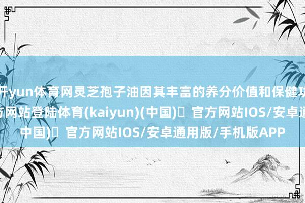 开yun体育网灵芝孢子油因其丰富的养分价值和保健功效-开yun体育官方网站登陆体育(kaiyun)(中国)❥官方网站IOS/安卓通用版/手机版APP