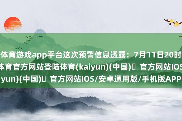 体育游戏app平台这次预警信息透露：7月11日20时至12日20时-开yun体育官方网站登陆体育(kaiyun)(中国)❥官方网站IOS/安卓通用版/手机版APP