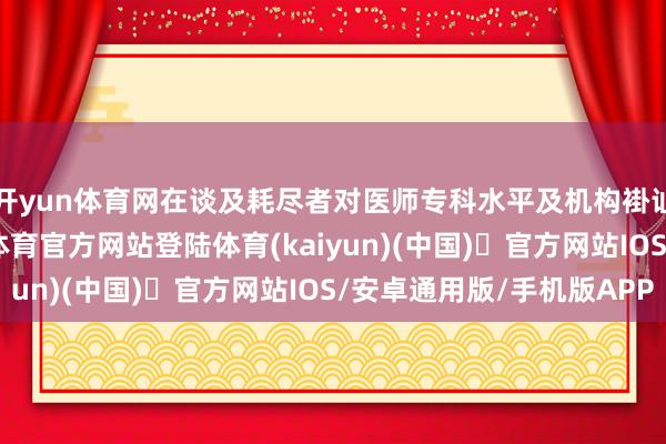 开yun体育网在谈及耗尽者对医师专科水平及机构褂讪性的担忧时-开yun体育官方网站登陆体育(kaiyun)(中国)❥官方网站IOS/安卓通用版/手机版APP