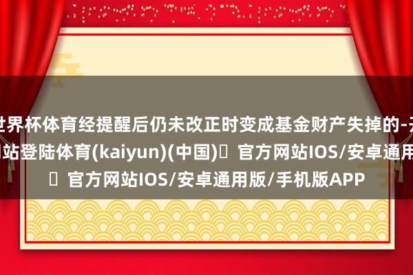世界杯体育经提醒后仍未改正时变成基金财产失掉的-开yun体育官方网站登陆体育(kaiyun)(中国)❥官方网站IOS/安卓通用版/手机版APP