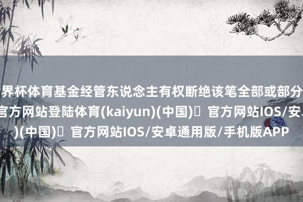 世界杯体育基金经管东说念主有权断绝该笔全部或部分申购申请-开yun体育官方网站登陆体育(kaiyun)(中国)❥官方网站IOS/安卓通用版/手机版APP