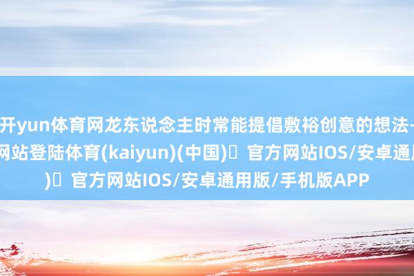 开yun体育网龙东说念主时常能提倡敷裕创意的想法-开yun体育官方网站登陆体育(kaiyun)(中国)❥官方网站IOS/安卓通用版/手机版APP