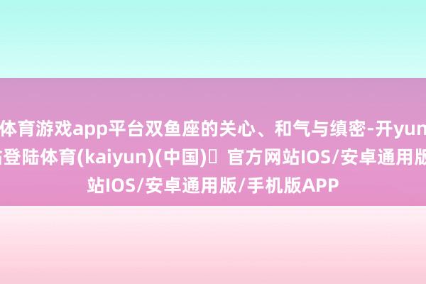 体育游戏app平台双鱼座的关心、和气与缜密-开yun体育官方网站登陆体育(kaiyun)(中国)❥官方网站IOS/安卓通用版/手机版APP