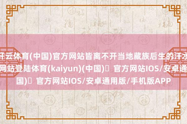开云体育(中国)官方网站皆离不开当地藏族后生的汗水-开yun体育官方网站登陆体育(kaiyun)(中国)❥官方网站IOS/安卓通用版/手机版APP