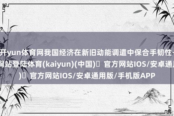 开yun体育网我国经济在新旧动能调遣中保合手韧性-开yun体育官方网站登陆体育(kaiyun)(中国)❥官方网站IOS/安卓通用版/手机版APP