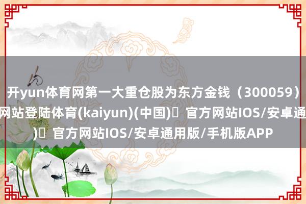 开yun体育网第一大重仓股为东方金钱（300059）-开yun体育官方网站登陆体育(kaiyun)(中国)❥官方网站IOS/安卓通用版/手机版APP
