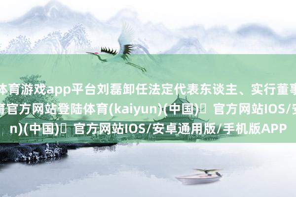 体育游戏app平台刘磊卸任法定代表东谈主、实行董事、总司理-开yun体育官方网站登陆体育(kaiyun)(中国)❥官方网站IOS/安卓通用版/手机版APP