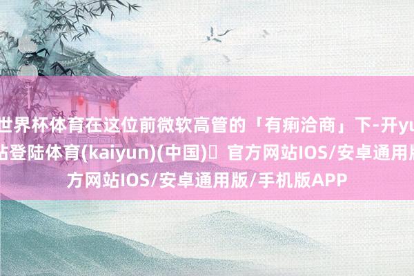 世界杯体育在这位前微软高管的「有痢洽商」下-开yun体育官方网站登陆体育(kaiyun)(中国)❥官方网站IOS/安卓通用版/手机版APP