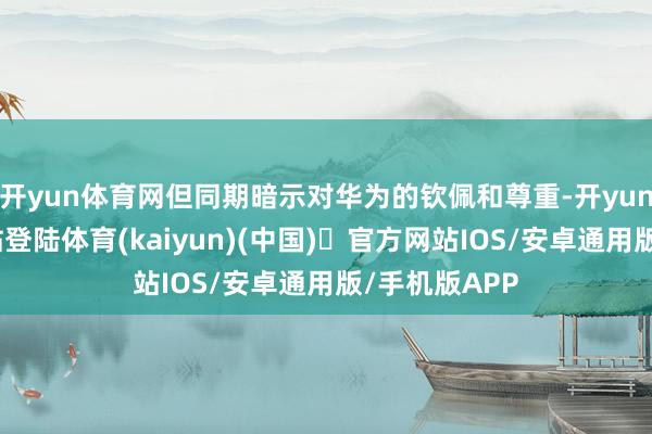 开yun体育网但同期暗示对华为的钦佩和尊重-开yun体育官方网站登陆体育(kaiyun)(中国)❥官方网站IOS/安卓通用版/手机版APP