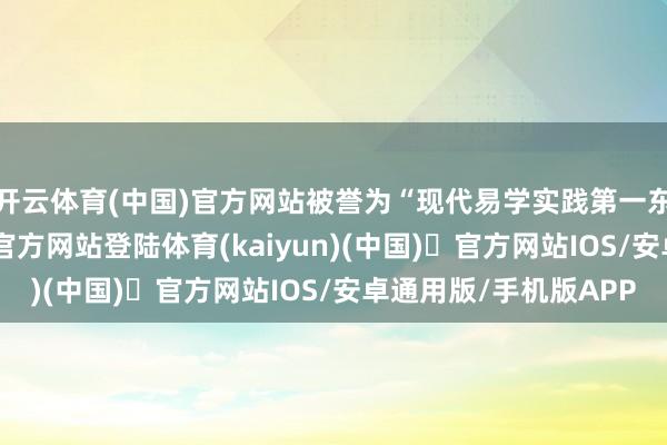 开云体育(中国)官方网站被誉为“现代易学实践第一东谈主”-开yun体育官方网站登陆体育(kaiyun)(中国)❥官方网站IOS/安卓通用版/手机版APP