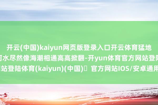 开云(中国)kaiyun网页版登录入口开云体育猛地朝上一掀——“哗!”河水尽然像海潮相通高高掀翻-开yun体育官方网站登陆体育(kaiyun)(中国)❥官方网站IOS/安卓通用版/手机版APP