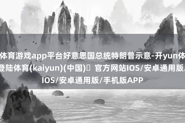 体育游戏app平台好意思国总统特朗普示意-开yun体育官方网站登陆体育(kaiyun)(中国)❥官方网站IOS/安卓通用版/手机版APP
