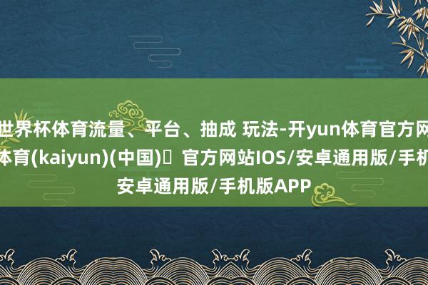 世界杯体育流量、平台、抽成 玩法-开yun体育官方网站登陆体育(kaiyun)(中国)❥官方网站IOS/安卓通用版/手机版APP