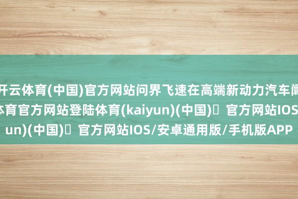 开云体育(中国)官方网站问界飞速在高端新动力汽车阛阓崭露头角-开yun体育官方网站登陆体育(kaiyun)(中国)❥官方网站IOS/安卓通用版/手机版APP