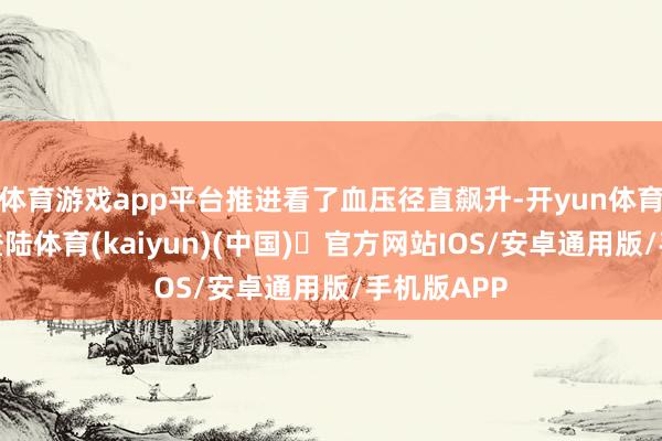 体育游戏app平台推进看了血压径直飙升-开yun体育官方网站登陆体育(kaiyun)(中国)❥官方网站IOS/安卓通用版/手机版APP