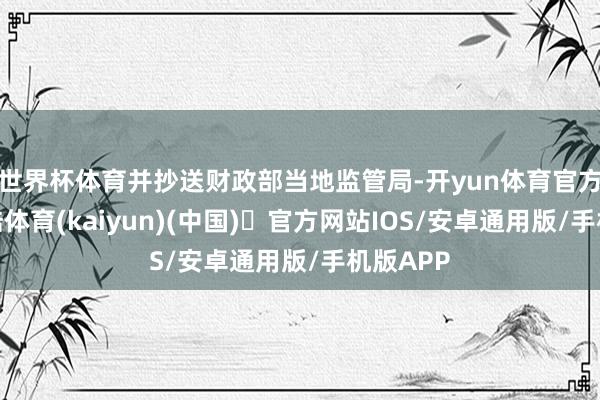 世界杯体育并抄送财政部当地监管局-开yun体育官方网站登陆体育(kaiyun)(中国)❥官方网站IOS/安卓通用版/手机版APP