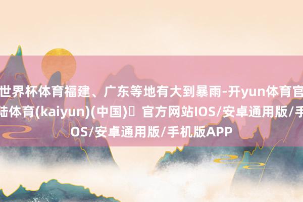 世界杯体育福建、广东等地有大到暴雨-开yun体育官方网站登陆体育(kaiyun)(中国)❥官方网站IOS/安卓通用版/手机版APP