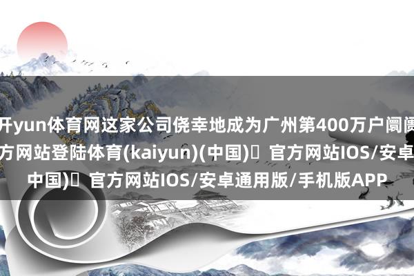 开yun体育网这家公司侥幸地成为广州第400万户阛阓主体-开yun体育官方网站登陆体育(kaiyun)(中国)❥官方网站IOS/安卓通用版/手机版APP