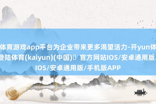 体育游戏app平台为企业带来更多渴望活力-开yun体育官方网站登陆体育(kaiyun)(中国)❥官方网站IOS/安卓通用版/手机版APP