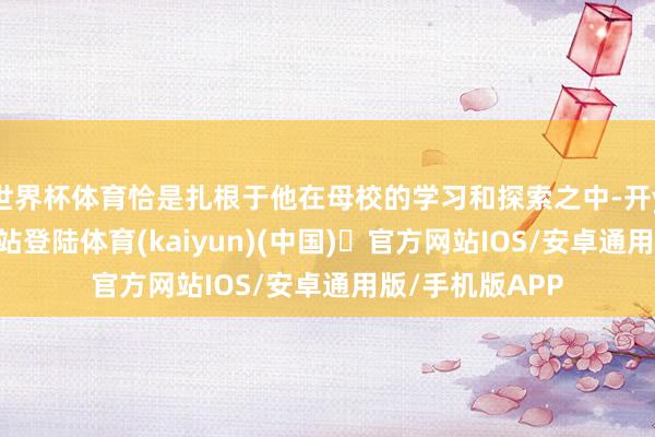 世界杯体育恰是扎根于他在母校的学习和探索之中-开yun体育官方网站登陆体育(kaiyun)(中国)❥官方网站IOS/安卓通用版/手机版APP