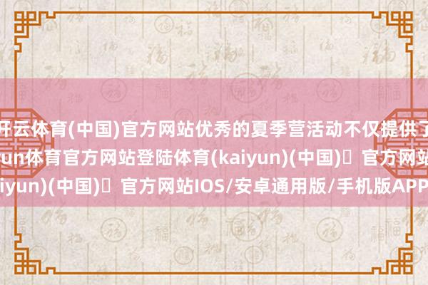 开云体育(中国)官方网站优秀的夏季营活动不仅提供了丰富的学习资源-开yun体育官方网站登陆体育(kaiyun)(中国)❥官方网站IOS/安卓通用版/手机版APP