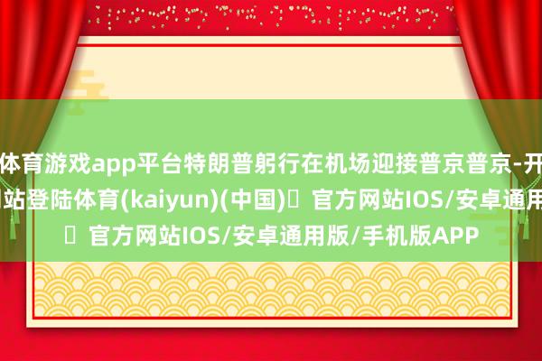体育游戏app平台特朗普躬行在机场迎接普京普京-开yun体育官方网站登陆体育(kaiyun)(中国)❥官方网站IOS/安卓通用版/手机版APP