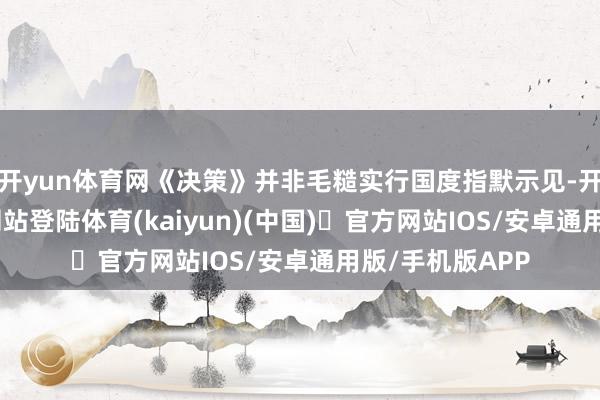 开yun体育网《决策》并非毛糙实行国度指默示见-开yun体育官方网站登陆体育(kaiyun)(中国)❥官方网站IOS/安卓通用版/手机版APP
