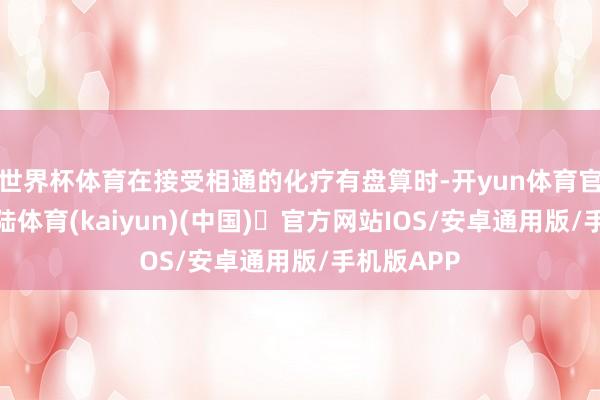 世界杯体育在接受相通的化疗有盘算时-开yun体育官方网站登陆体育(kaiyun)(中国)❥官方网站IOS/安卓通用版/手机版APP
