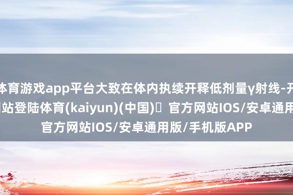 体育游戏app平台大致在体内执续开释低剂量γ射线-开yun体育官方网站登陆体育(kaiyun)(中国)❥官方网站IOS/安卓通用版/手机版APP