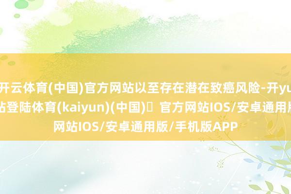 开云体育(中国)官方网站以至存在潜在致癌风险-开yun体育官方网站登陆体育(kaiyun)(中国)❥官方网站IOS/安卓通用版/手机版APP
