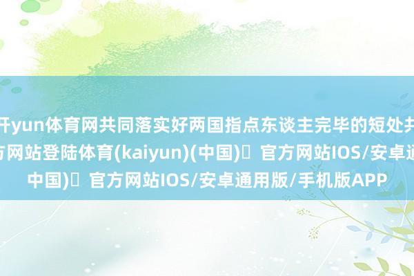 开yun体育网共同落实好两国指点东谈主完毕的短处共鸣-开yun体育官方网站登陆体育(kaiyun)(中国)❥官方网站IOS/安卓通用版/手机版APP