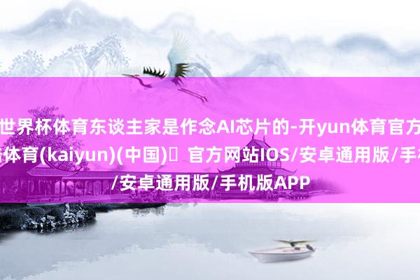 世界杯体育东谈主家是作念AI芯片的-开yun体育官方网站登陆体育(kaiyun)(中国)❥官方网站IOS/安卓通用版/手机版APP