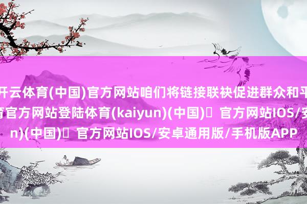 开云体育(中国)官方网站咱们将链接联袂促进群众和平与巩固”-开yun体育官方网站登陆体育(kaiyun)(中国)❥官方网站IOS/安卓通用版/手机版APP