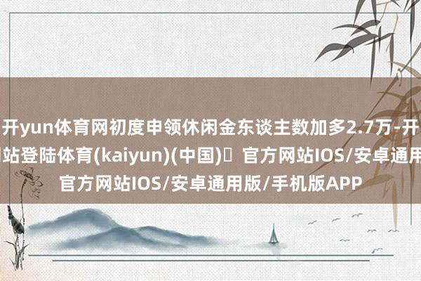 开yun体育网初度申领休闲金东谈主数加多2.7万-开yun体育官方网站登陆体育(kaiyun)(中国)❥官方网站IOS/安卓通用版/手机版APP