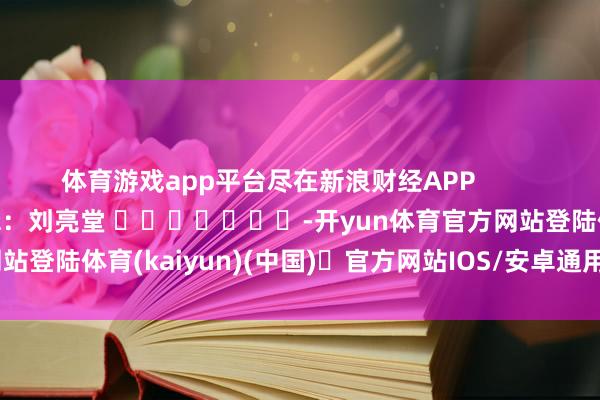 体育游戏app平台尽在新浪财经APP            						包袱剪辑：刘亮堂 							-开yun体育官方网站登陆体育(kaiyun)(中国)❥官方网站IOS/安卓通用版/手机版APP