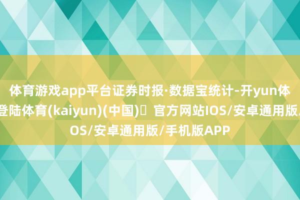 体育游戏app平台　　证券时报·数据宝统计-开yun体育官方网站登陆体育(kaiyun)(中国)❥官方网站IOS/安卓通用版/手机版APP
