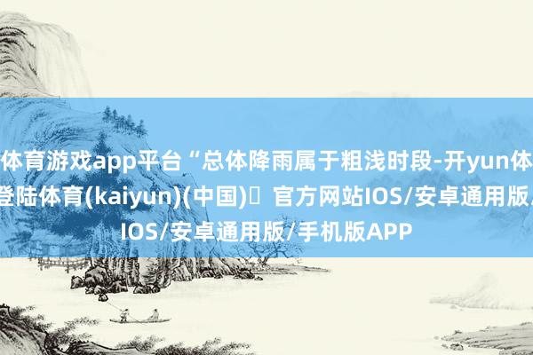 体育游戏app平台“总体降雨属于粗浅时段-开yun体育官方网站登陆体育(kaiyun)(中国)❥官方网站IOS/安卓通用版/手机版APP