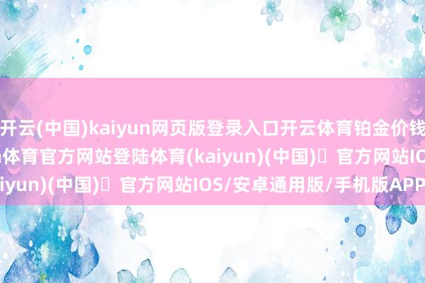 开云(中国)kaiyun网页版登录入口开云体育铂金价钱16390港币/两-开yun体育官方网站登陆体育(kaiyun)(中国)❥官方网站IOS/安卓通用版/手机版APP