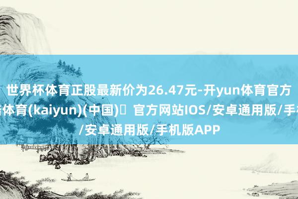世界杯体育正股最新价为26.47元-开yun体育官方网站登陆体育(kaiyun)(中国)❥官方网站IOS/安卓通用版/手机版APP